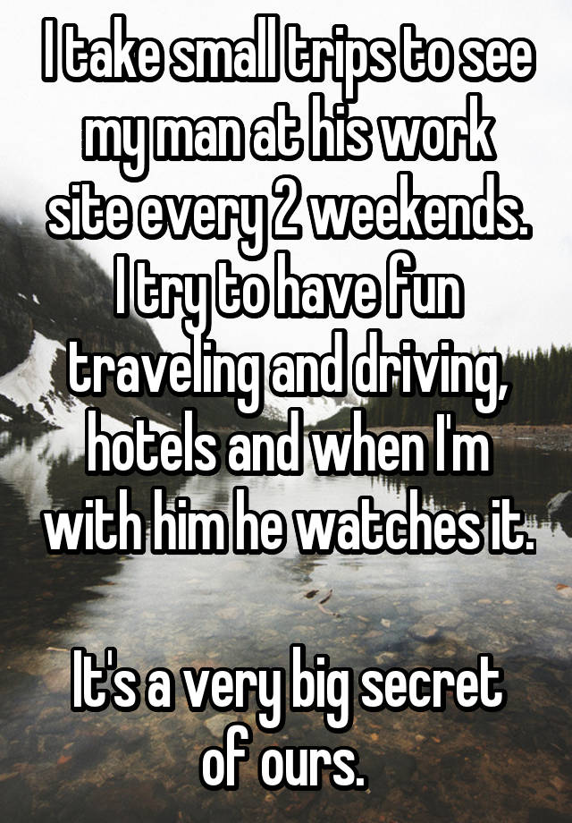 I take small trips to see my man at his work site every 2 weekends. I try to have fun traveling and driving, hotels and when I'm with him he watches it. 
It's a very big secret of ours. 