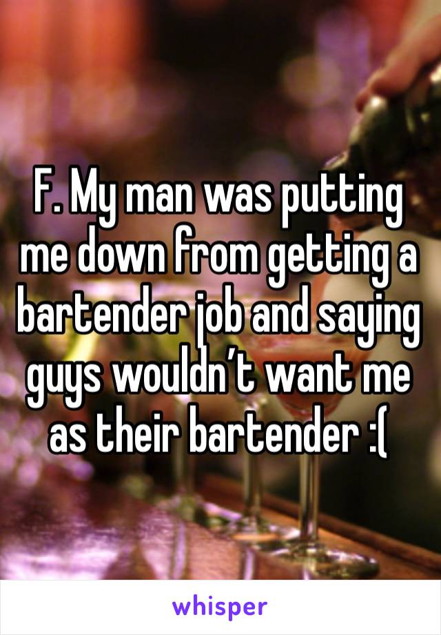 F. My man was putting me down from getting a bartender job and saying guys wouldn’t want me as their bartender :(