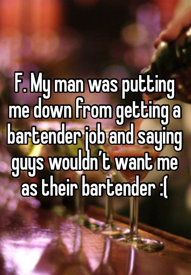 F. My man was putting me down from getting a bartender job and saying guys wouldn’t want me as their bartender :(