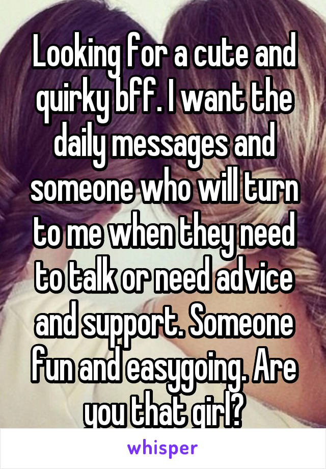 Looking for a cute and quirky bff. I want the daily messages and someone who will turn to me when they need to talk or need advice and support. Someone fun and easygoing. Are you that girl?