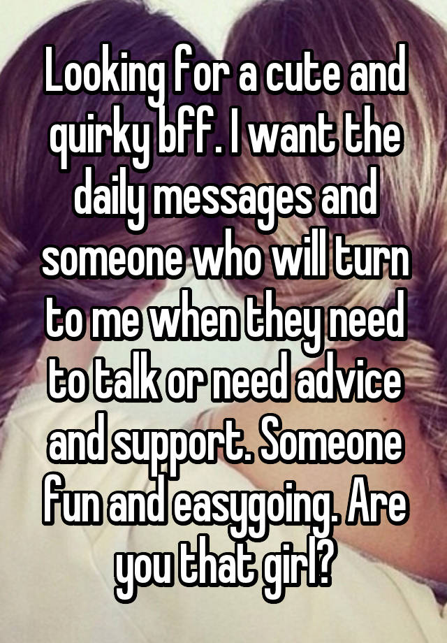 Looking for a cute and quirky bff. I want the daily messages and someone who will turn to me when they need to talk or need advice and support. Someone fun and easygoing. Are you that girl?