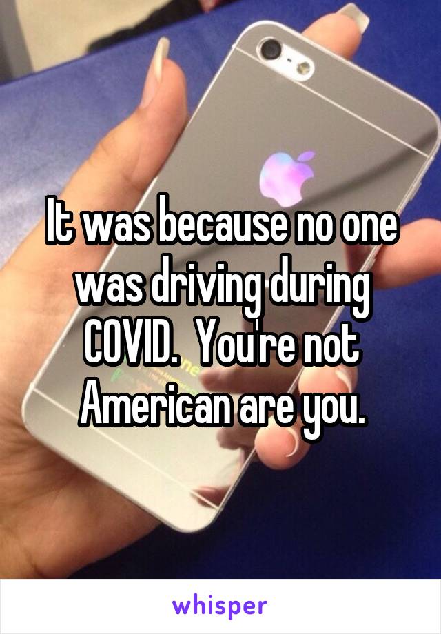 It was because no one was driving during COVID.  You're not American are you.