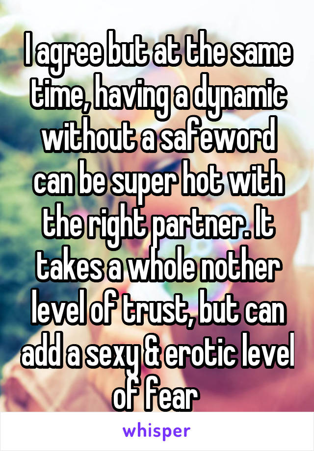 I agree but at the same time, having a dynamic without a safeword can be super hot with the right partner. It takes a whole nother level of trust, but can add a sexy & erotic level of fear 