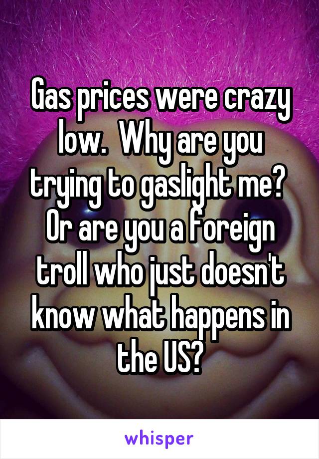 Gas prices were crazy low.  Why are you trying to gaslight me?  Or are you a foreign troll who just doesn't know what happens in the US?