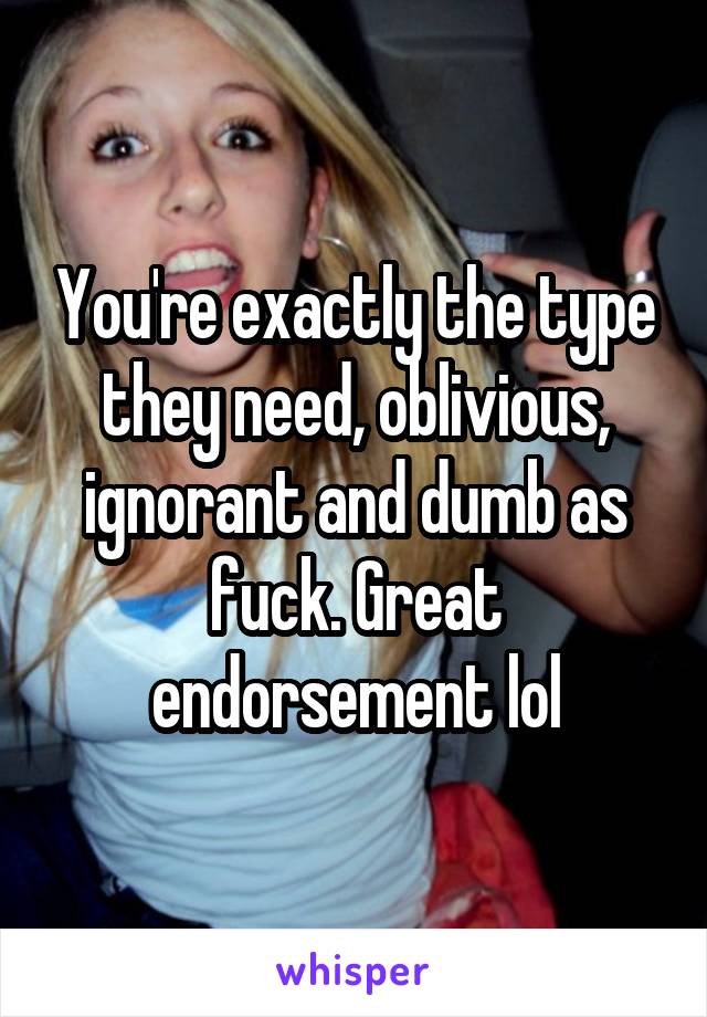 You're exactly the type they need, oblivious, ignorant and dumb as fuck. Great endorsement lol