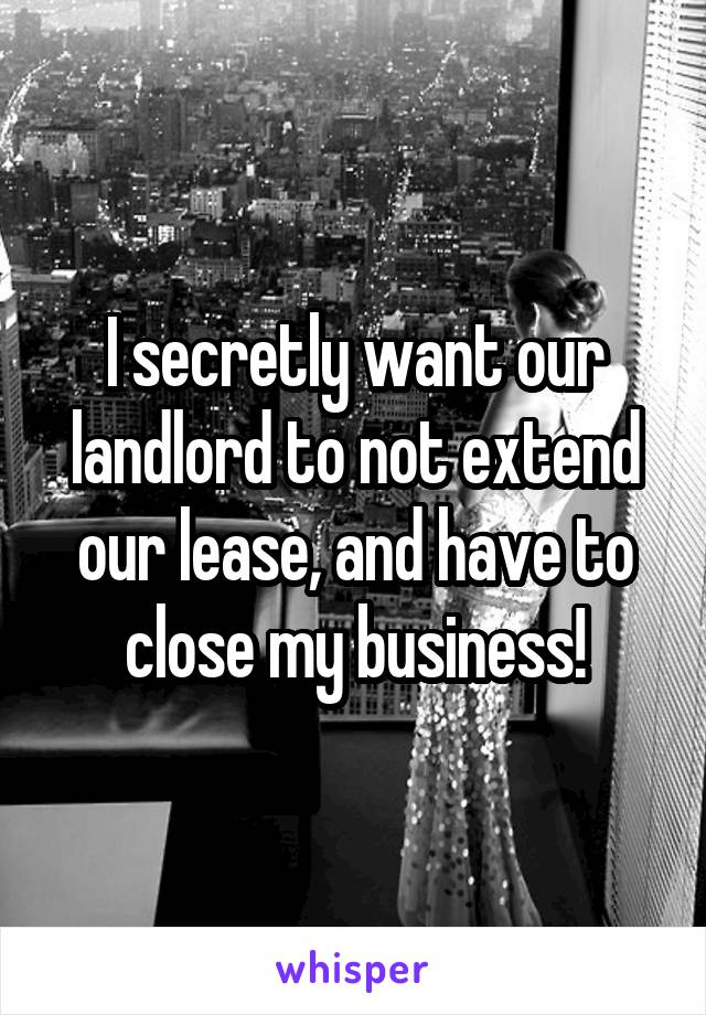 I secretly want our landlord to not extend our lease, and have to close my business!