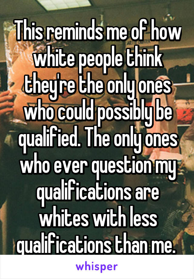 This reminds me of how white people think they're the only ones who could possibly be qualified. The only ones who ever question my qualifications are whites with less qualifications than me. 