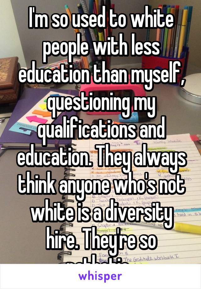 I'm so used to white people with less education than myself, questioning my qualifications and education. They always think anyone who's not white is a diversity hire. They're so pathetic. 