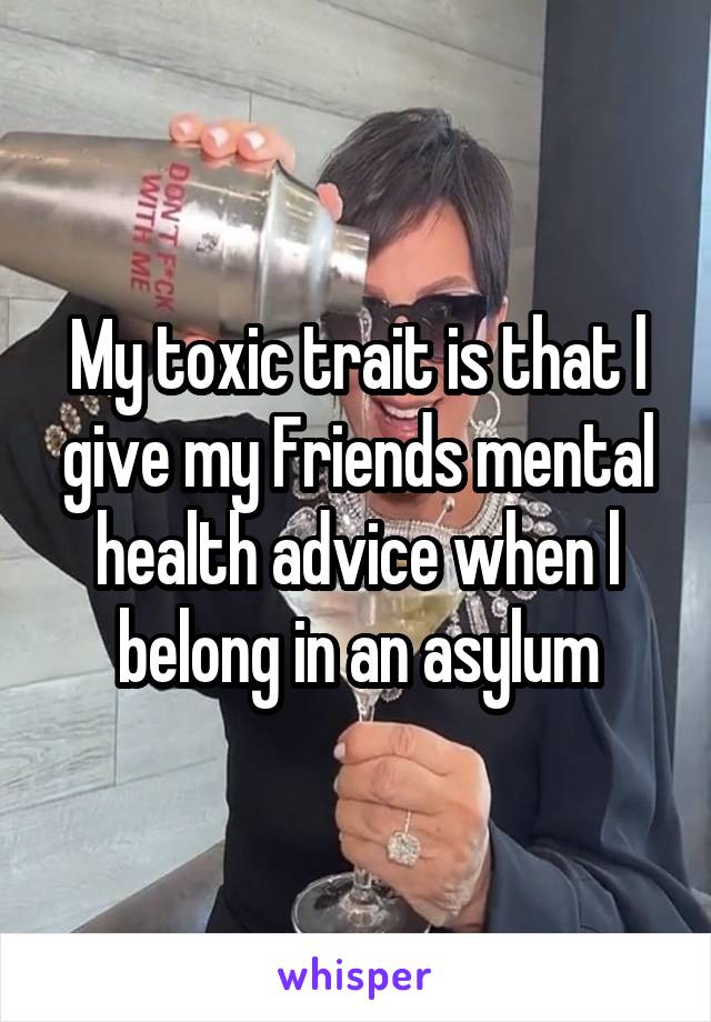 My toxic trait is that l give my Friends mental health advice when l belong in an asylum