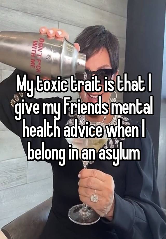 My toxic trait is that l give my Friends mental health advice when l belong in an asylum