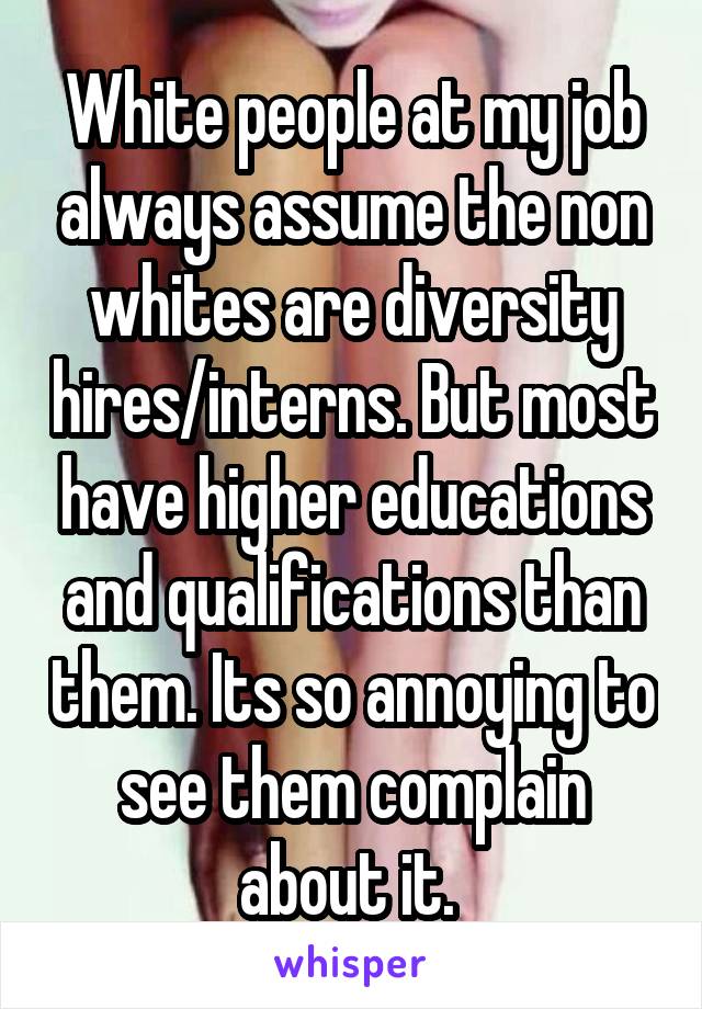 White people at my job always assume the non whites are diversity hires/interns. But most have higher educations and qualifications than them. Its so annoying to see them complain about it. 