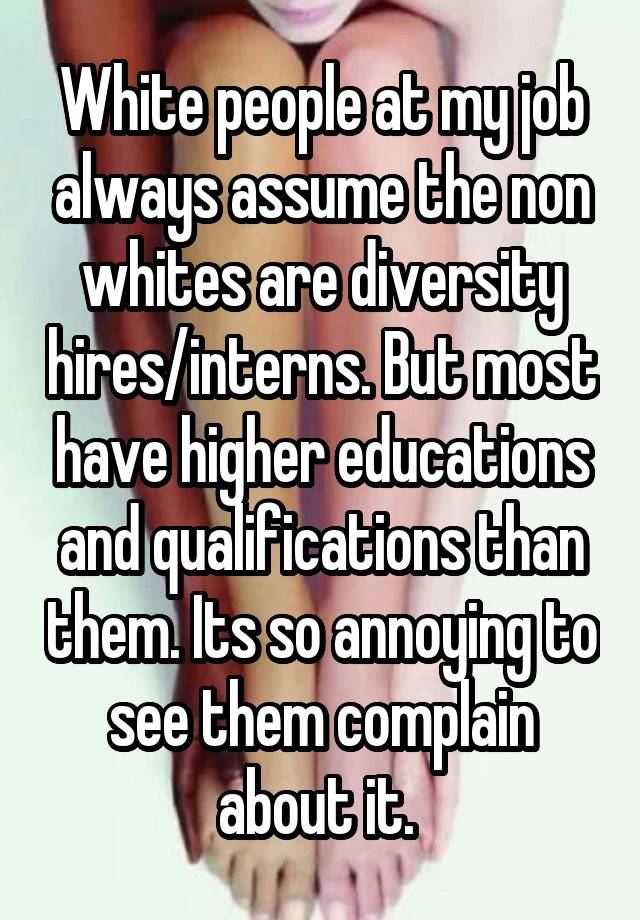 White people at my job always assume the non whites are diversity hires/interns. But most have higher educations and qualifications than them. Its so annoying to see them complain about it. 