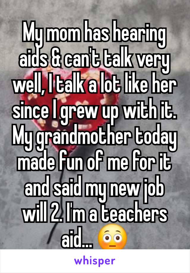 My mom has hearing aids & can't talk very well, I talk a lot like her since I grew up with it. My grandmother today made fun of me for it and said my new job will 2. I'm a teachers aid... 😳