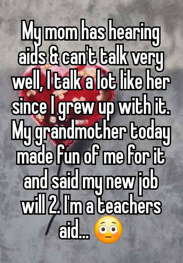 My mom has hearing aids & can't talk very well, I talk a lot like her since I grew up with it. My grandmother today made fun of me for it and said my new job will 2. I'm a teachers aid... 😳