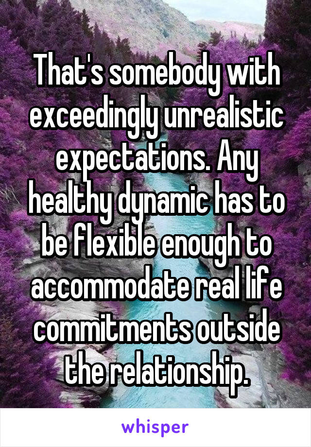 That's somebody with exceedingly unrealistic expectations. Any healthy dynamic has to be flexible enough to accommodate real life commitments outside the relationship.