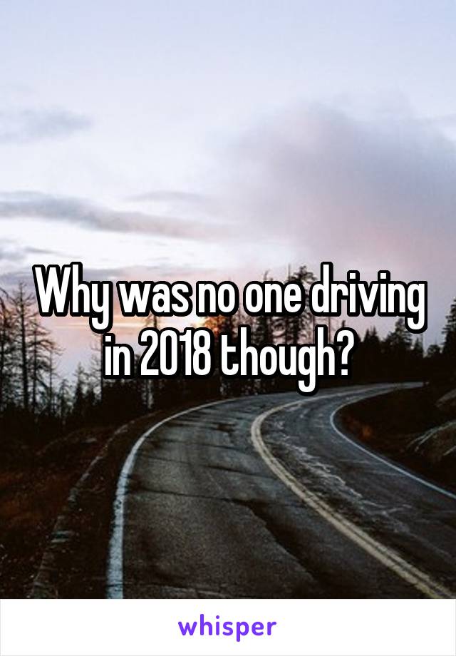 Why was no one driving in 2018 though?