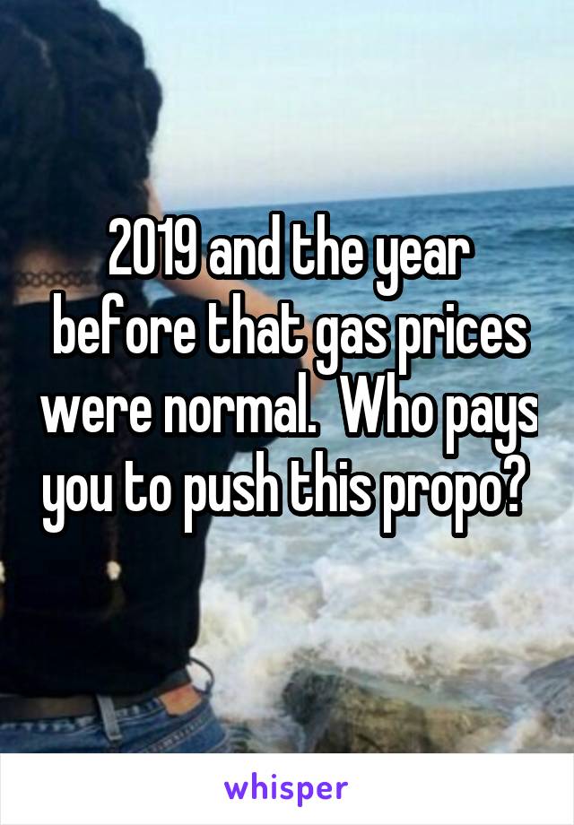 2019 and the year before that gas prices were normal.  Who pays you to push this propo?  