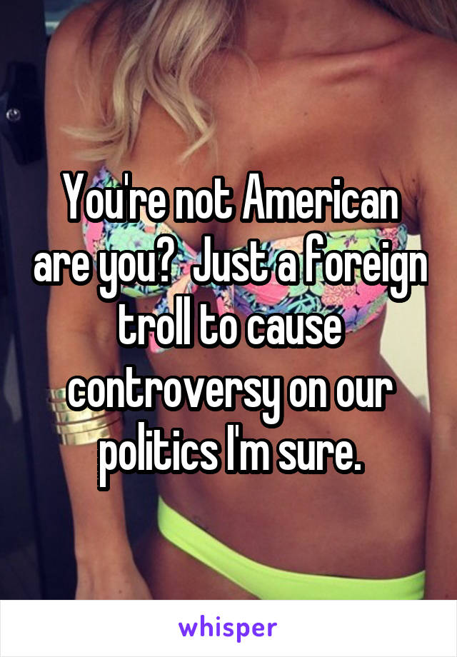 You're not American are you?  Just a foreign troll to cause controversy on our politics I'm sure.