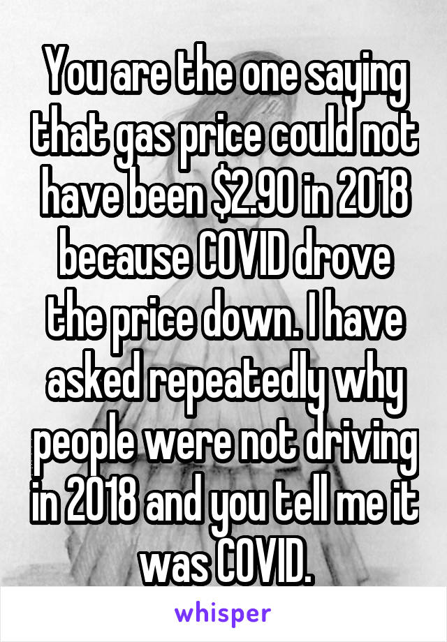 You are the one saying that gas price could not have been $2.90 in 2018 because COVID drove the price down. I have asked repeatedly why people were not driving in 2018 and you tell me it was COVID.