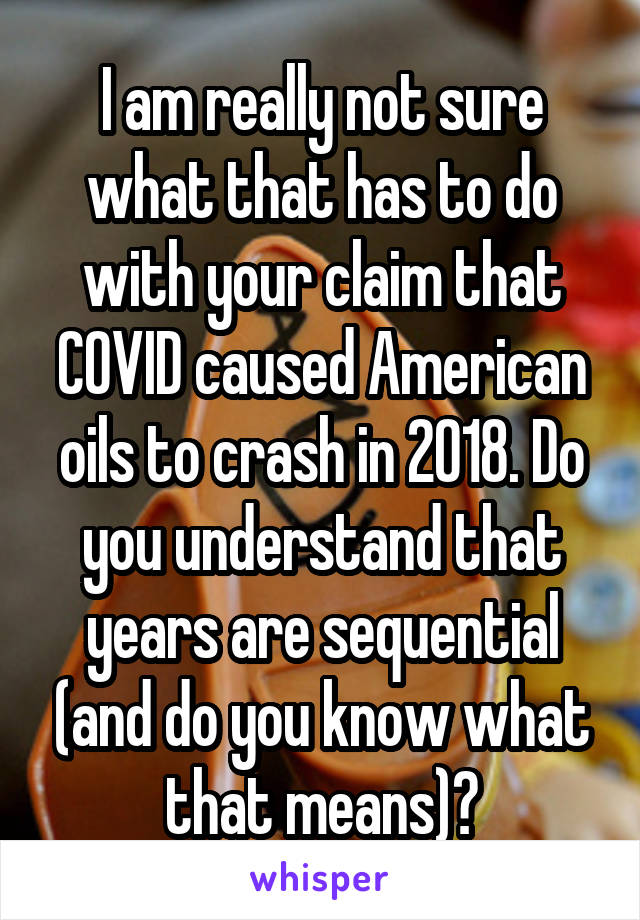 I am really not sure what that has to do with your claim that COVID caused American oils to crash in 2018. Do you understand that years are sequential (and do you know what that means)?