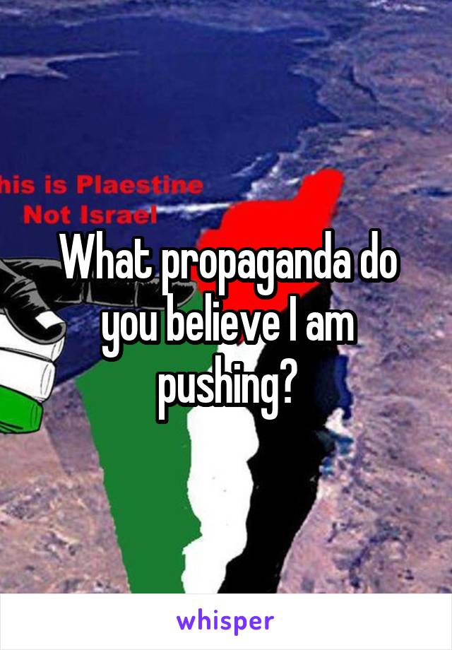 What propaganda do you believe I am pushing?