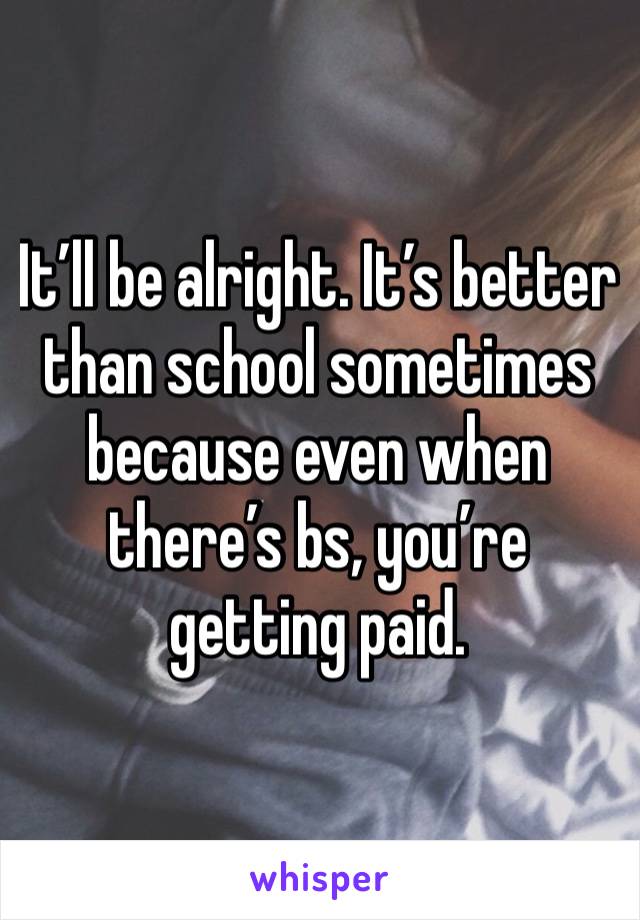 It’ll be alright. It’s better than school sometimes because even when there’s bs, you’re getting paid.