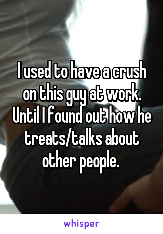 I used to have a crush on this guy at work. Until I found out how he treats/talks about other people. 