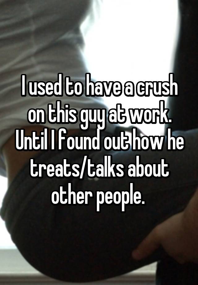 I used to have a crush on this guy at work. Until I found out how he treats/talks about other people. 