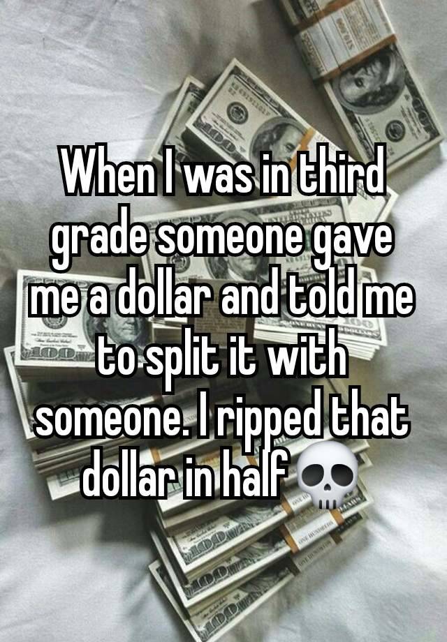 When I was in third grade someone gave me a dollar and told me to split it with someone. I ripped that dollar in half💀