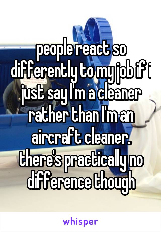 people react so differently to my job if i just say I'm a cleaner rather than I'm an aircraft cleaner. there's practically no difference though