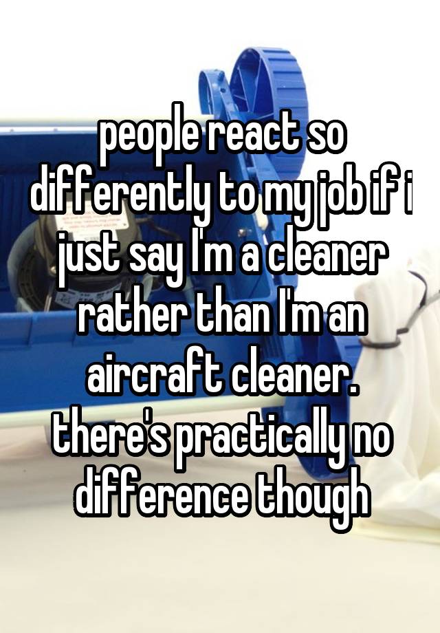 people react so differently to my job if i just say I'm a cleaner rather than I'm an aircraft cleaner. there's practically no difference though