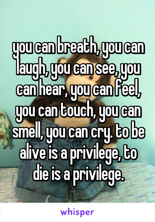 you can breath, you can laugh, you can see, you can hear, you can feel, you can touch, you can smell, you can cry. to be alive is a privilege, to die is a privilege.