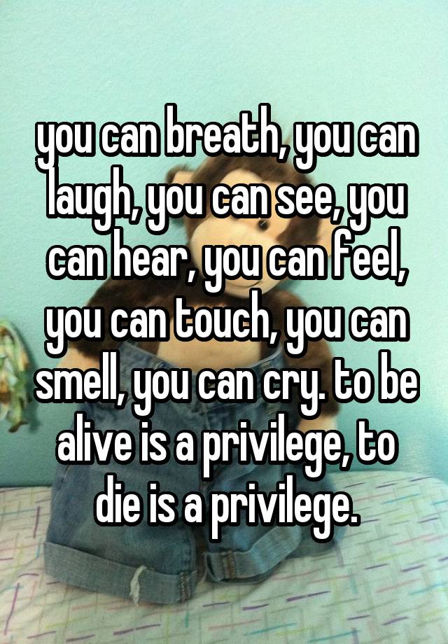 you can breath, you can laugh, you can see, you can hear, you can feel, you can touch, you can smell, you can cry. to be alive is a privilege, to die is a privilege.