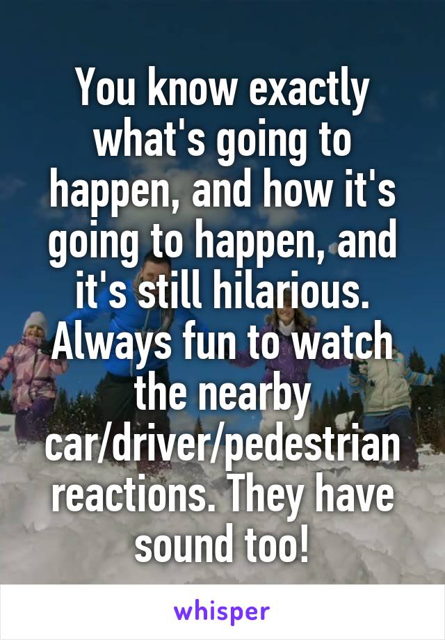 You know exactly what's going to happen, and how it's going to happen, and it's still hilarious. Always fun to watch the nearby car/driver/pedestrian reactions. They have sound too!