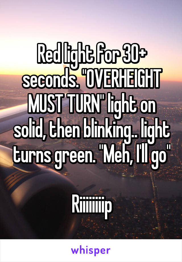 Red light for 30+ seconds. "OVERHEIGHT MUST TURN" light on solid, then blinking.. light turns green. "Meh, I'll go"

Riiiiiiiip