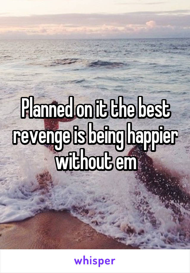 Planned on it the best revenge is being happier without em