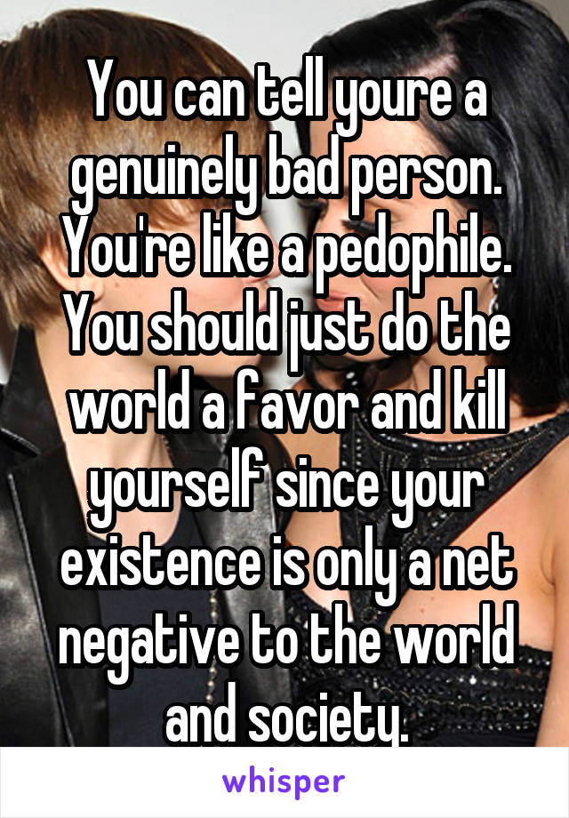 You can tell youre a genuinely bad person. You're like a pedophile. You should just do the world a favor and kill yourself since your existence is only a net negative to the world and society.