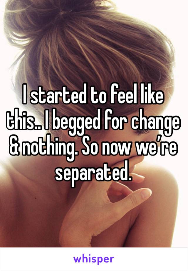 I started to feel like this.. I begged for change & nothing. So now we’re separated.