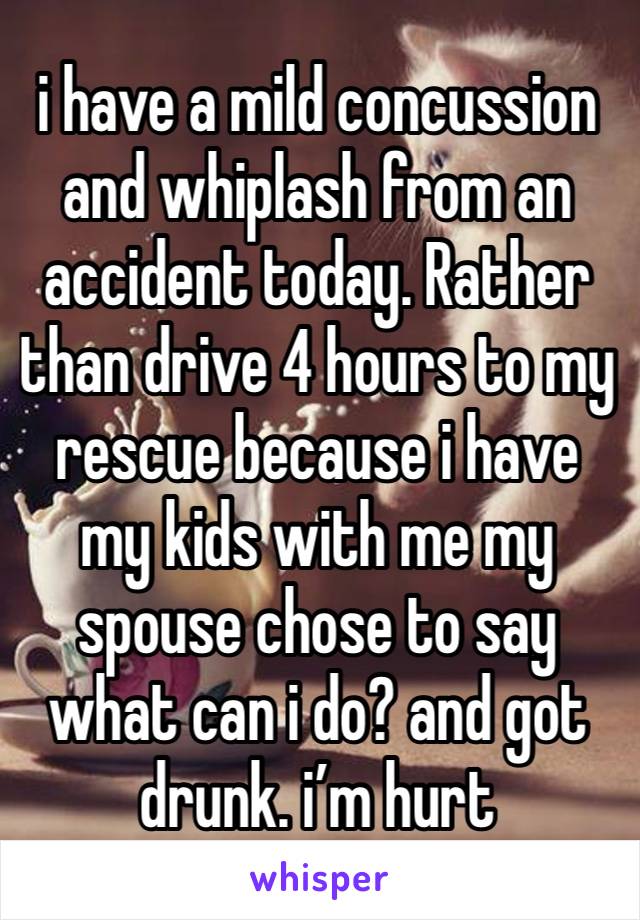 i have a mild concussion and whiplash from an accident today. Rather than drive 4 hours to my rescue because i have my kids with me my spouse chose to say what can i do? and got drunk. i’m hurt 