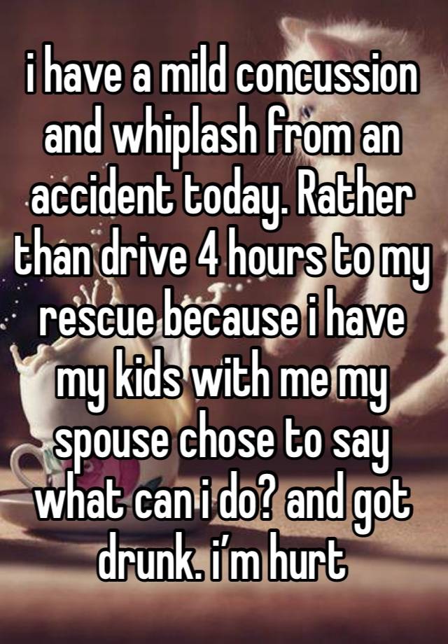 i have a mild concussion and whiplash from an accident today. Rather than drive 4 hours to my rescue because i have my kids with me my spouse chose to say what can i do? and got drunk. i’m hurt 