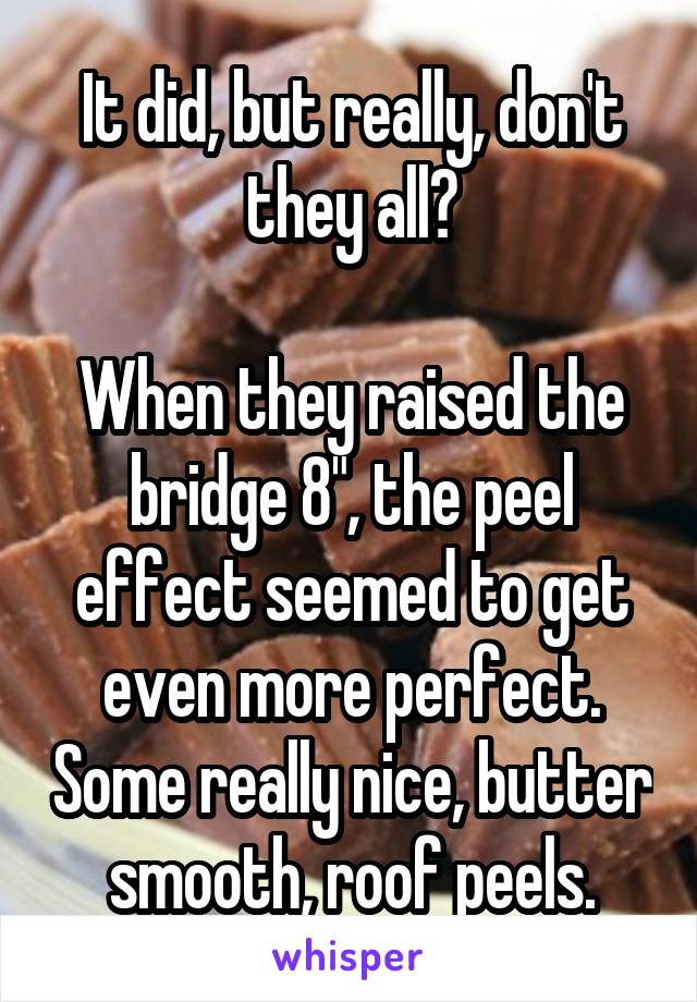 It did, but really, don't they all?

When they raised the bridge 8", the peel effect seemed to get even more perfect. Some really nice, butter smooth, roof peels.