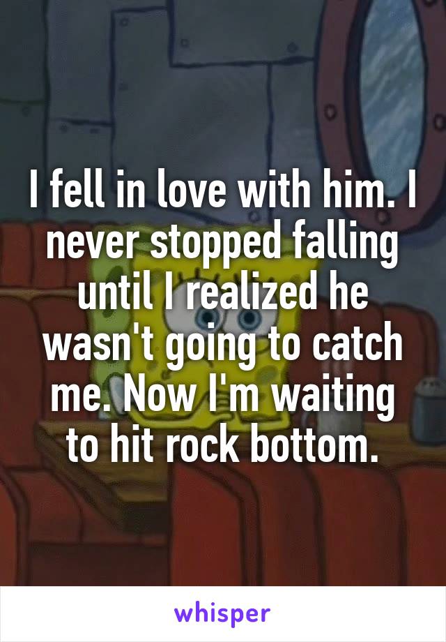 I fell in love with him. I never stopped falling until I realized he wasn't going to catch me. Now I'm waiting to hit rock bottom.