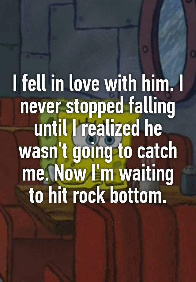 I fell in love with him. I never stopped falling until I realized he wasn't going to catch me. Now I'm waiting to hit rock bottom.