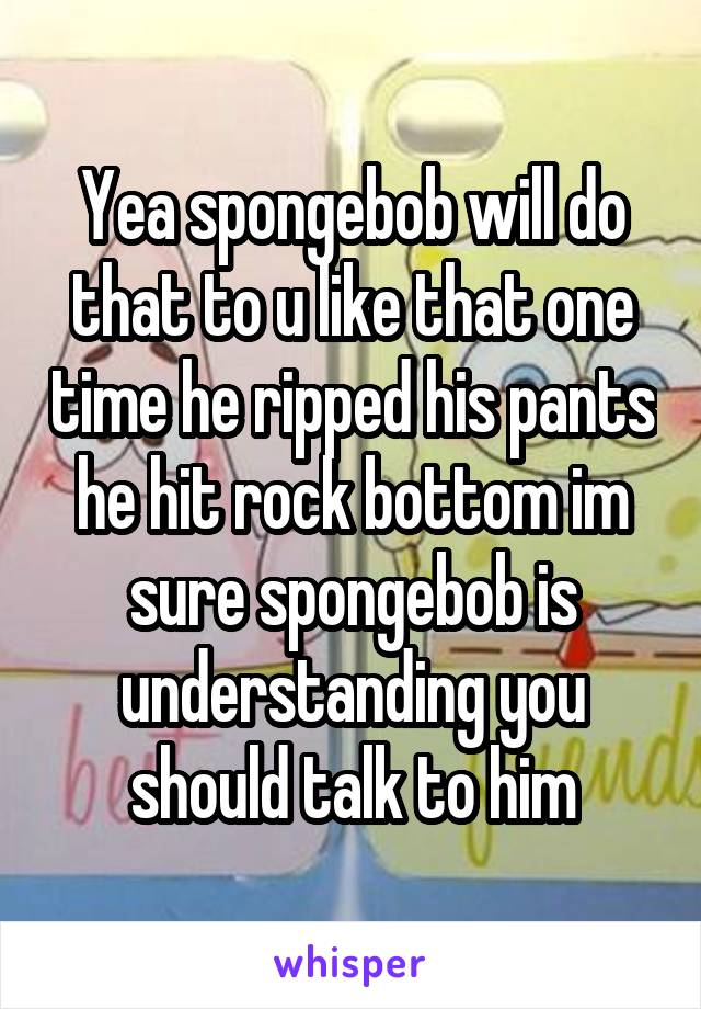 Yea spongebob will do that to u like that one time he ripped his pants he hit rock bottom im sure spongebob is understanding you should talk to him