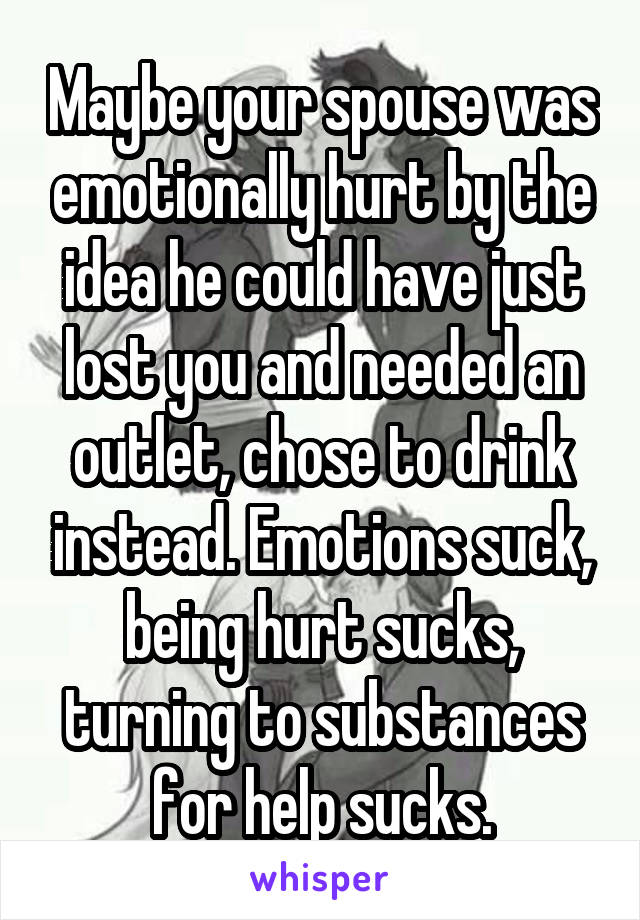 Maybe your spouse was emotionally hurt by the idea he could have just lost you and needed an outlet, chose to drink instead. Emotions suck, being hurt sucks, turning to substances for help sucks.