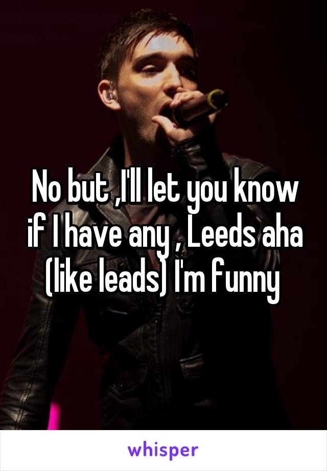 No but ,I'll let you know if I have any , Leeds aha (like leads) I'm funny 