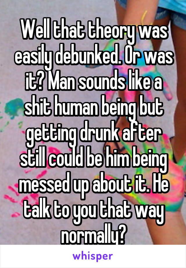 Well that theory was easily debunked. Or was it? Man sounds like a shit human being but getting drunk after still could be him being messed up about it. He talk to you that way normally?