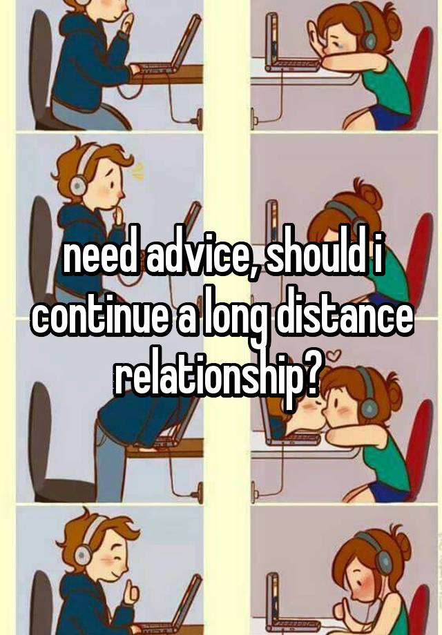 need advice, should i continue a long distance relationship? 