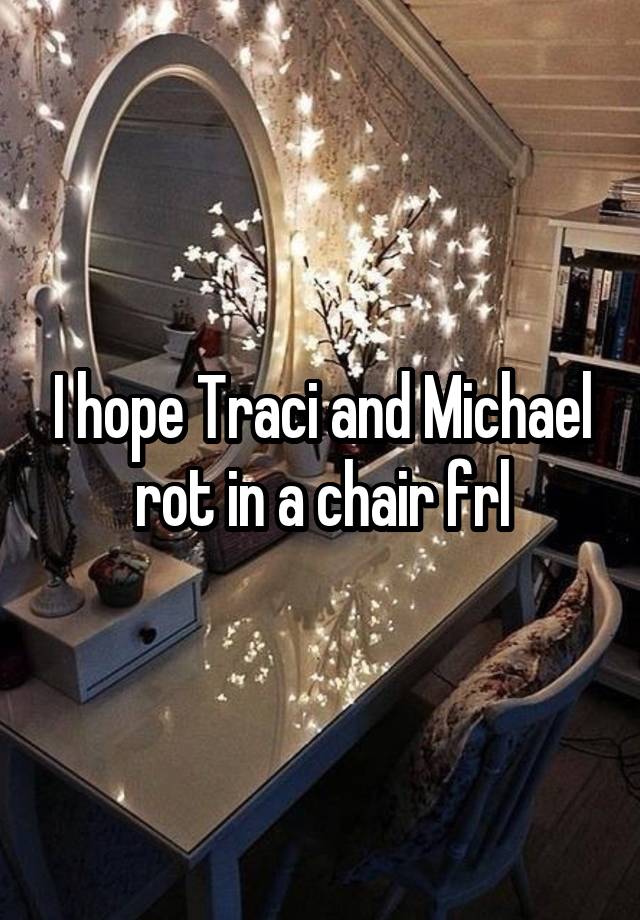 I hope Traci and Michael rot in a chair frl