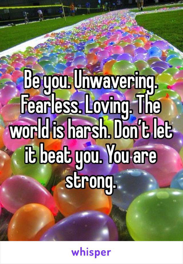 Be you. Unwavering. Fearless. Loving. The world is harsh. Don’t let it beat you. You are strong. 